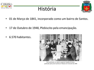 História 01 de Março de 1841, incorporado como um bairro de Santos. 17 de Outubro de 1948, Plebiscito pela emancipação. 6.570 habitantes. Foto publicada no caderno especial  Cubatão 50 Anos ,  publicado pelo jornal santista  A Tribuna  em 9 de abril de 1999 