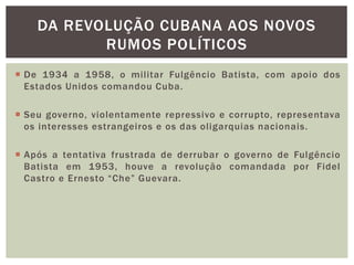  De 1934 a 1958, o militar Fulgêncio Batista, com apoio dos
Estados Unidos comandou Cuba.
 Seu governo, violentamente repressivo e corrupto, representava
os interesses estrangeiros e os das oligarquias nacionais.
 Após a tentativa frustrada de derrubar o governo de Fulgêncio
Batista em 1953, houve a revolução comandada por Fidel
Castro e Ernesto “Che” Guevara.
DA REVOLUÇÃO CUBANA AOS NOVOS
RUMOS POLÍTICOS
 