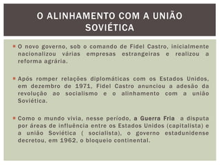  O novo governo, sob o comando de Fidel Castro, inicialmente
nacionalizou várias empresas estrangeiras e realizou a
reforma agrária.
 Após romper relações diplomáticas com os Estados Unidos,
em dezembro de 1971, Fidel Castro anunciou a adesão da
revolução ao socialismo e o alinhamento com a união
Soviética.
 Como o mundo vivia, nesse período, a Guerra Fria a disputa
por áreas de influência entre os Estados Unidos (capitalista) e
a união Soviética ( socialista), o governo estadunidense
decretou, em 1962, o bloqueio continental.
O ALINHAMENTO COM A UNIÃO
SOVIÉTICA
 