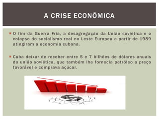  O fim da Guerra Fria, a desagregação da União soviética e o
colapso do socialismo real no Leste Europeu a partir de 1989
atingiram a economia cubana.
 Cuba deixar de receber entre 5 e 7 bilhões de dólares anuais
da união soviética, que também lhe fornecia petróleo a preço
favorável e comprava açúcar.
A CRISE ECONÔMICA
 