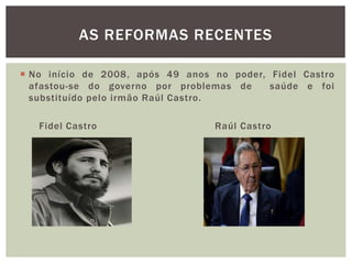  No início de 2008, após 49 anos no poder, Fidel Castro
afastou-se do governo por problemas de saúde e foi
substituído pelo irmão Raúl Castro.
Fidel Castro Raúl Castro
AS REFORMAS RECENTES
 