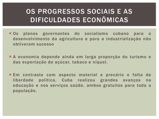  Os planos governantes do socialismo cubano para o
desenvolvimento da agricultura e para a industrialização não
obtiveram sucesso
 A economia depende ainda em larga proporção do turismo e
das exportação de açúcar, tabaco e níquel.
 Em contraste com aspecto material e precário e falta de
liberdade política, Cuba realizou grandes avanços na
educação e nos serviços saúde, ambos gratuitos para toda a
população.
OS PROGRESSOS SOCIAIS E AS
DIFICULDADES ECONÔMICAS
 