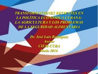 Updating the Cuban economyUpdating the Cuban economy
Dr. José Luis RodríguezDr. José Luis Rodríguez
CIEMCIEM
March 2012March 2012
TRANSFORMACIONES RECIENTES ENTRANSFORMACIONES RECIENTES EN
LA POLÍTICA ECONOMICA CUBANA:LA POLÍTICA ECONOMICA CUBANA:
LA AGRICULTURA Y LOS PROBLEMASLA AGRICULTURA Y LOS PROBLEMAS
DE LA SEGURIDAD ALIMENTARIADE LA SEGURIDAD ALIMENTARIA
Dr. José Luis RodríguezDr. José Luis Rodríguez
AsesorAsesor
CIEM-CUBACIEM-CUBA
Junio 2014Junio 2014
 