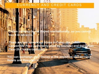 C U R R E N C Y A N D C R E D I T C A R D S
• Cuban currency is not traded internationally, so you cannot
buy it in advance.
• There are two currencies in use in Cuba - the Cuban
Convertible Peso (commonly used by tourists) and the Cuban
Peso (the locals currency).
• You can exchange your money at the airport as well as most
Hotels and Resorts.
 