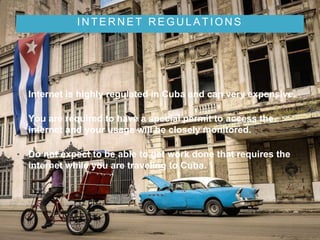 I N T E R N E T R E G U L A T I O N S
• Internet is highly regulated in Cuba and can very expensive.
• You are required to have a special permit to access the
internet and your usage will be closely monitored.
• Do not expect to be able to get work done that requires the
internet while you are traveling to Cuba.
 