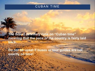 C U B A N T I M E
• The island definitely runs on “Cuban time”
meaning that the pace of the country is fairly laid
back.
• Do not be upset if buses or tour guides are not
exactly on time!
 