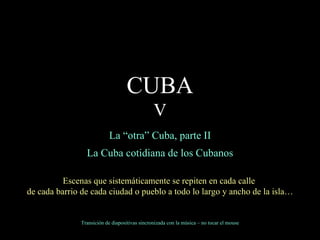 La “otra” Cuba, parte II La Cuba cotidiana de los Cubanos Escenas que sistemáticamente se repiten en cada calle  de cada barrio de cada ciudad o pueblo a todo lo largo y ancho de la isla… Transición de diapositivas sincronizada con la música – no tocar el mouse CUBA V 