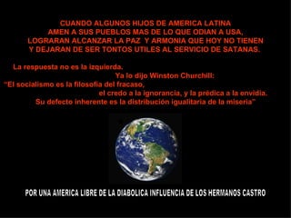 CUANDO ALGUNOS HIJOS DE AMERICA LATINA AMEN A SUS PUEBLOS MAS DE LO QUE ODIAN A USA, LOGRARAN ALCANZAR LA PAZ  Y ARMONIA QUE HOY NO TIENEN Y DEJARAN DE SER TONTOS UTILES AL SERVICIO DE SATANAS.   La respuesta no es la izquierda.  Ya lo dijo Winston Churchill:  “ El socialismo es la filosofía del fracaso,  el credo a la ignorancia, y la prédica a la envidia.  Su defecto inherente es la distribución igualitaria de la miseria” POR UNA AMERICA LIBRE DE LA DIABOLICA INFLUENCIA DE LOS HERMANOS CASTRO 