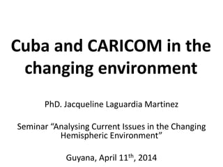 Cuba and CARICOM in the
changing environment
PhD. Jacqueline Laguardia Martinez
Seminar “Analysing Current Issues in the Changing
Hemispheric Environment”
Guyana, April 11th, 2014
 