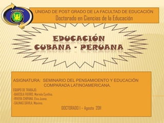 UNIDAD DE POST GRADO DE LA FACULTAD DE EDUCACIÓN
                                    Doctorado en Ciencias de la Educación


                    EDUCACIÓN
                 CUBANA - PERUANA



ASIGNATURA: SEMINARIO DEL PENSAMIOENTO Y EDUCACIÓN
            COMPARADA LATINOAMERICANA.
EQUIPO DE TRABAJO:
-BARZOLA FIERRO, Mariela Cynthia.
-RIVERA CHIPANA, Elva Juana.
-SALINAS DÁVILA, Máximo.
                                      DOCTORADO I – Agosto 2011
 