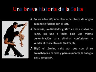 U n a   b r e v e  h i s t o r i a  d e  l a  S a l s a En los años ’60, una oleada de ritmos de origen cubano se fusiona con el jazz.  Sanabria, un diseñador gráfico en los estudios de Fania, los une a todos bajo una misma denominación para eliminar confusiones y vender el concepto más fácilmente.  Eligió el término salsa por que con el se animaban las bandas y para aumentar la energía de su actuación. 