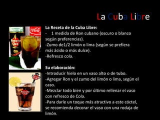 L a  C u b a   L i b r e La Receta de la Cuba Libre: 1 medida de Ron cubano (oscuro o blanco según preferencias).  -Zumo de1/2 limón o lima (según se prefiera más ácido o más dulce).  -Refresco cola. Su elaboración: - Introducir hielo en un vaso alto o de tubo. -Agregar Ron y el zumo del limón o lima, según el caso. - Mezclar todo bien y por último rellenar el vaso con refresco de Cola. - Para darle un toque más atractivo a este cóctel, se recomienda decorar el vaso con una rodaja de limón.  