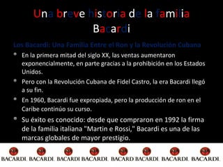 U n a   b r e v e  h i s t o r i a  d e  l a  f a m i l i a   B a c a r d i Los Bacardi: Una Familia Entre el Ron y la Revolución Cubana En la primera mitad del siglo XX, las ventas aumentaron exponencialmente, en parte gracias a la prohibición en los Estados Unidos. Pero con la Revolución Cubana de Fidel Castro, la era Bacardi llegó a su fin.  En 1960, Bacardi fue expropiada, pero la producción de ron en el Caribe continúo su curso . Su éxito es conocido: desde que compraron en 1992 la firma de la familia italiana "Martin e Rossi," Bacardi es una de las marcas globales de mayor prestigio. 
