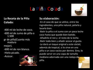 L a  P i ñ a   C o l a d a La Receta de la Piña Colada:  - 400 ml de leche de coco. -600 ml de zumo de piña o 1.500 gr de piña(Cuanto más madura mejor). - 600 ml de ron blanco. - Hielo picado. - Azúcar. Su elaboración: -En el caso de que se utilice, entre los ingredientes, una piña natural, pelarla y lavarla bien. -Batir la piña o el zumo con un poco leche coco hasta que quede bien batido. -Añadirle el ron y  el resto de la leche. -Batir todo bien y añadir azúcar al gusto.  -Le dará un toque original a este cóctel, además de tropical, si lo sirve en una piña o un coco vacíos por dentro. Sino, lo puede servir en una copa de tamaño mediano adornada con una rodaja de piña.  