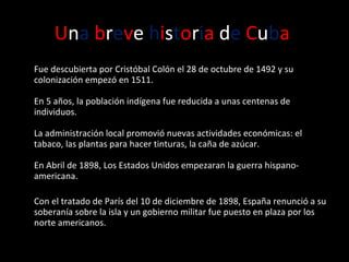 U n a   b r e v e  h i s t o r i a  d e   C u b a   Fue descubierta por Cristóbal Colón   el 28 de octubre de 1492 y su colonización empezó en 1511.  En 5 años, la población indígena fue reducida a unas centenas de individuos.  La administración local promovió nuevas actividades económicas: el tabaco, las plantas para hacer tinturas, la caña de azúcar. En Abril de 1898, Los Estados Unidos empezaran la guerra hispano-americana. Con e l tratado de París del 10 de diciembre de 1898, España renunció a su soberanía sobre la isla y un gobierno militar fue puesto en plaza por los norte americanos. 