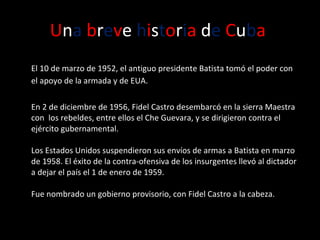 U n a   b r e v e  h i s t o r i a  d e   C u b a   El 10 de marzo de 1952, el antiguo presidente Batista tomó el poder con el apoyo de la armada y de EUA.  En 2 de diciembre de 1956, Fidel Castro desembarcó en la sierra Maestra con  los rebeldes, entre ellos el Che Guevara, y se dirigieron contra el ejército gubernamental.  Los Estados Unidos suspendieron sus envíos de armas a Batista en marzo de 1958. El éxito de la contra-ofensiva de los insurgentes llevó al dictador a dejar el país el 1 de enero de 1959. Fue nombrado un gobierno provisorio, con Fidel Castro a la cabeza. 