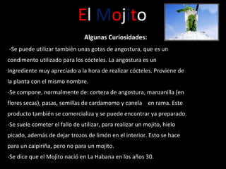 E l  M o j i t o Algunas Curiosidades: - Se puede utilizar también unas gotas de angostura, que es un condimento utilizado para los cócteles. La angostura es un Ingrediente muy apreciado a la hora de realizar cócteles. Proviene de la planta con el mismo nombre. - Se compone, normalmente de: corteza de angostura, manzanilla (en flores secas), pasas, semillas de cardamomo y canela    en rama. Este producto también se comercializa y se puede encontrar ya preparado. - Se suele cometer el fallo de utilizar, para realizar un mojito, hielo picado, además de dejar trozos de limón en el interior. Esto se hace para un caipiriña, pero no para un mojito. - Se dice que el Mojito nació en La Habana en los años 30. 