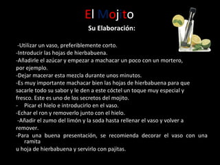 E l  M o j i t o Su Elaboración: -Utilizar un vaso, preferiblemente corto.  -Introducir las hojas de hierbabuena.  -Añadirle el azúcar y empezar a machacar un poco con un mortero, por ejemplo.  -Dejar macerar esta mezcla durante unos minutos. - Es muy importante machacar bien las hojas de hierbabuena para que sacarle todo su sabor y le den a este cóctel un toque muy especial y fresco. Este es uno de los secretos del mojito.  Picar el hielo e introducirlo en el vaso. - Echar el ron y removerlo junto con el hielo. -Añadir el zumo del limón y la soda hasta rellenar el vaso y volver a remover. -Para una buena presentación, se recomienda decorar el vaso con una ramita u hoja de hierbabuena y servirlo con pajitas.  