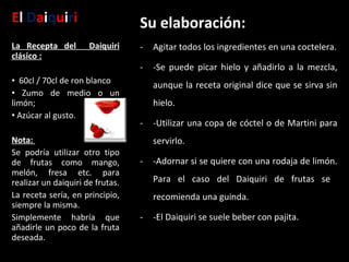 E l  D a i q u i r i Su elaboración: Agitar todos los ingredientes en una coctelera. -Se puede picar hielo y añadirlo a la mezcla, aunque la receta original dice que se sirva sin hielo. -Utilizar una copa de cóctel o de Martini para servirlo. -Adornar si se quiere con una rodaja de limón. Para el caso del Daiquiri de frutas se  recomienda una guinda.  -El Daiquiri se suele beber con pajita. La Recepta del  Daiquiri clásico :    60cl / 70cl de ron blanco Zumo de medio o un limón;  Azúcar al gusto.  Nota:   Se podría utilizar otro tipo de frutas como mango, melón, fresa etc. para realizar un daiquiri de frutas. La receta sería, en principio, siempre la misma. Simplemente habría que añadirle un poco de la fruta deseada. 