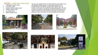 ACCESS : THERE ARE 6 ENTRY GATES
1. CORPORATE CIRCLE GATE
2. K.R CIRCLE GATE
3. GOPALA GOWDA CIRCLE GATE
4. TIFFANY CIRCLE GATE
5. M.G ROAD GATE
6. MINSK SQUARE GATE
The park is accessible from M.G. Road, Kasturba road, Hudson Circle
and Ambedkar Veedhi (Road). The motorable roads which run
through the park are allowed for light motor vehicles only. All
locations of the park are accessible through walking paths. The Park
is open to the public at all times but the roads around the park are
closed for traffic from 5:00 to 8:00 am every day to provide more
safety and fresh environment for morning walkers and exercisers.
 
