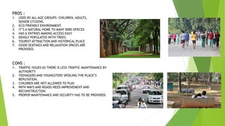 PROS :
1. USED BY ALL AGE GROUPS- CHILDREN, ADULTS,
SENIOR CITIZENS.
2. ECO FRIENDLY ENVIRONMENT.
3. IT’S A NATURAL HOME TO MANY BIRD SPIECES
4. HAS 6 ENTRIES MAKING ACCESS EASY
5. DENSLY POPULATED WITH TREES.
6. TOURIST ATTRACTION AND HISTORICAL PLACE
7. GOOD SEATINGS AND RELAXATION SPACES ARE
PROVIDED.
CONS :
1. TRAFFIC ISSUES AS THERE IS LESS TRAFFIC MAINTENANCE BY
AUTHORITY
2. TEENAGERS AND YOUNGSTERS SPOILING THE PLACE’S
REPUTATION.
3. CHILDREN ARE NOT ALLOWED TO PLAY.
4. PATH WAYS AND ROADS NEED IMPROVEMENT AND
RECONSTRUCTION.
5. PROPER MAINTENANCE AND SECURITY HAS TO BE PROVIDED.
 