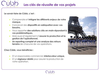 Les clés de réussite de vos projets

Le savoir-faire de Cübb, c’est :

     ● Comprendre et intégrer les différents enjeux de votre
       marque,
     ● Concevoir des dispositifs en adéquation avec vos
       besoins,
     ● Vous apporter des solutions clés en main répondant à
       vos problématiques,
     ● Mais aussi et également d’assurer la production et la
       gestion de l’opérationnel,
     ● Un reporting complet et une analyse des retours
       terrains de chacune de vos opérations.

Chez Cübb, vous bénéficiez :

     ● D’un responsable commercial, interlocuteur unique,
     ● D’un régisseur dédié pour assurer la production de
       votre opération.
 