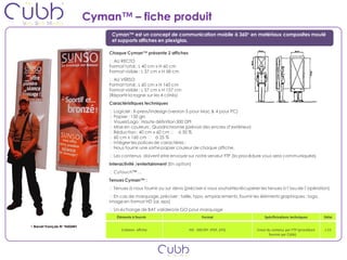 Cyman™ – fiche produit
                                    Cyman™ est un concept de communication mobile à 360° en matériaux composites moulé
                                    et supports affiches en plexiglas.

                                   Chaque Cyman™ présente 2 affiches
                                     AU RECTO
                                   Format total : L 40 cm x H 60 cm
                                   Format visible : L 37 cm x H 58 cm
                                     AU VERSO
                                   Format total : L 60 cm x H 160 cm
                                   Format visible : L 57 cm x H 157 cm
                                   (Répartir la rogne sur les 4 côtés)
                                   Caractéristiques techniques
                                     Logiciel : X-press/Indesign (version 5 pour Mac & 4 pour PC)
                                     Papier : 150 grs
                                     Visuel/Logo : Haute définition 300 DPI
                                     Mise en couleurs : Quadrichromie (prévoir des encres d’extérieur)
                                     Réduction : 40 cm x 60 cm  à 50 %
                                     60 cm x 160 cm  à 25 %
                                     Intégrer les polices de caractères ;
                                     Nous fournir une sortie papier couleur de chaque affiche.
                                     Les contenus doivent etre envoyer sur notre serveur FTP (la procédure vous sera communiquée)
                                   Interactivité /entertainment (En option)
                                     Cytouch™ …
                                   Tenues Cyman™ :
                                     Tenues à nous fournir ou sur devis (préciser si vous souhaitez récupérer les tenues à l’issu de l’opération)
                                     En cas de marquage, préciser : taille, typo, emplacements, fournir les éléments graphiques : logo,
                                   image en format HD (ai, eps)
                                     Un échange de BAT validera le GO pour marquage
                                      Éléments à fournir                         Format                         Spécificications techniques       Délai

• Brevet Français N° 9602441
                                        Création affiche                  HD : 300 DPI (PDF, EPS)           Envoi du contenu par FTP (procédure   J-15
                                                                                                                   fournie par Cübb)
 