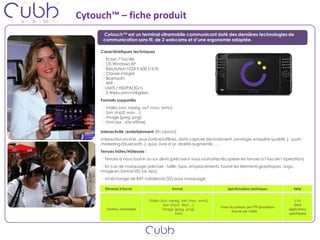 Cytouch™ – fiche produit
      Cytouch™ est un terminal ultramobile communicant doté des dernières technologies de
      communication sans fil, de 2 webcams et d’une ergonomie adaptée.

     Caractéristiques techniques
       Ecran 7’tactile
       OS Windows XP
       Résolution 1024 X 600 (16:9)
       Clavier intégré
       Bluetooth
       Wifi
       UMTS / HSDPA(3G+)
       2 Webcams intégrées
     Formats supportés
       Vidéo (avi, mpeg, swf, mov, wmv)
       Son (mp3, wav…)
       Image (jpeg ,png)
       html (ex : site offline)

     Interactivité /entertainment (En option)
     Interaction on-line , jeux (online/offline), data capture (recrutement, sondage, enquête qualité..) , push
     marketing (bluetooth..), quizz, livre d’or, réalité augmenté, ….
     Tenues hôtes/Hôtesses :
       Tenues à nous fournir ou sur devis (préciser si vous souhaitez récupérer les tenues à l’issu de l’opération)
       En cas de marquage, préciser : taille, typo, emplacements, fournir les éléments graphiques : logo,
     image en format HD (ai, eps)
       Un échange de BAT validera le GO pour marquage

       Éléments à fournir                  Format                        Spécificications techniques          Délai


                               Vidéo (avi, mpeg, swf, mov, wmv)                                                J-15
                                       Son (mp3, Wav…)                                                        (Sauf
                                                                     Envoi du contenu par FTP (procédure
        Contenu multimedia            Image (jpeg ,png)                                                    applications
                                                                            fournie par Cübb)
                                             html                                                          spécifiques)
 