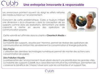 Une entreprise innovante & responsable

Les annonceurs pointent souvent du doigt les effets néfastes
des média outdoor sur l’environnement.

Conscient de cette problématique, Cübb a toujours intégré
une dimension « éco-citoyenne » dans la conception de ses
supports comme dans ses réalisations, démontrant une réelle
capacité à mettre en œuvre des opérations de
communication propres.

Cette volonté est affirmée dans la charte « Cleantech Media »:

Zéro Carburant
La mobilité des supports, assurée par l’Homme, permet de réaliser des opérations de
communication en limitant très sensiblement la consommation d’énergie polluante.
Zéro Papier
L’utilisation des dernières technologies numériques permet de monter des actions sans
consommation de papier.
Zéro Pollution Visuelle
La préservation de l’environnement visuel urbain devient une priorité dans les grandes villes.
La mobilité des supports Cübb®, leur caractère non-intrusif et leur esthétique, permettent de
conserver le bénéfice de l’impact visuel sans subir les contraintes d’un support fixe.
 