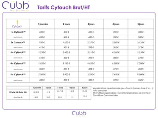 Tarifs Cytouch Brut/HT


                            1 journée                        2 jours                     3 jours                  4 jours                    5 jours


 1 x Cytouch™                    420 €                       410 €                       400 €                     390 €                      380 €

     Jour/Cytouch                420 €                       410 €                       400 €                     390 €                      380 €

  2x Cytouch™                    930 €                     1.620 €                       2.370 €                  3.080 €                    3.750 €

     Jour/Cytouch                415 €                       405 €                       395 €                     385 €                      375 €

 3 x Cytouch™                  1.230 €                     2.400 €                       3.510 €                  4.560 €                    5.550 €

     Jour/Cytouch                410 €                       400 €                       390 €                     380 €                      370 €

 4 x Cytouch™                  1.620 €                     3.160 €                       4.620 €                  6.000 €                    7.300 €

     Jour/Cytouch                405 €                       395 €                       385 €                     375 €                      365 €

 5 x Cytouch™                  2.000 €                     3.900 €                       5.700 €                  7.400 €                    9.000 €

     Jour/Cytouch                400 €                       390 €                       380 €                     370 €                      360 €


                       1 journée         2 jours   3 jours           4 jours   5 jours        •Applications (questionnaire, jeu « Touch Game », livre d’or,…) :
                                                   63,75 €             68 €    76,5 €         nous consulter
1 Carte SIM Data 3G+   42,50 €            51 €
                                                                                              •Conditions applicables : Conditions Générales de Vente et
                                                                                15,3          Conditions Commerciales
     Jour/SIM (€)       42,5              25,5     21,25               17
 