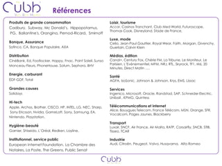 Références
Produits de grande consommation                              Loisir, tourisme
Cadbury, Subway, Mc Donald’s, Hippopotamus,                  Accor, Casinos Tranchant, Club Med World, Futuroscope,
                                                             Thomas Cook, Disneyland, Stade de France,
PG, Ballantine's, Orangina, Pernod-Ricard, Smirnoff
                                                             Luxe, mode
Banque, Assurance                                            Celio, Jean-Paul Gaultier, Royal Wear, Faith, Morgan, Givenchy,
Sofinco, CA, Banque Populaire, AXA                           Guerlain, Calvin Klein

Distribution                                                 Médias, édition
CinéBank, Ed, Footlocker, Happy, Fnac, Point Soleil, Sunso   Canal+, Century Fox, Chérie FM, La Tribune, Le Moniteur, Le
Monceau Fleurs, PhoneHouse, Saturn, Sephora, BHV             Parisien, L’Evénementiel, MFM, NRJ, RTL, Skyrock, TF1, M6, 20
                                                             Minutes, Direct Matin ….
Energie, carburant
                                                             Santé
EDF-GDF, Total                                               AGFA, IsoSonic, Johnson & Johnson, Krys, EMS, Lissac

Grandes causes                                               Services
Solidays                                                     Ingenico, Microsoft, Oracle, Randstad, SAP, Schneider Electric,
                                                             Unibail , KPMG, Quintess
Hi-tech
Apple, Archos, Brother, CISCO, HP, INTEL, LG, NEC, Sharp,    Télécommunications et internet
                                                             Alice, Bouygues Telecom, France Télécom, MSN, Orange, SFR,
Sony Ericsson, Nvidia, GameLoft, Sony, Samsung, EA,
                                                             Vocalcom, Pages Jaunes, Blackberry
Nintendo, Playstation,
                                                             Transport
Hygiène-beauté                                               Luxair, SNCF, Air France, Air Malta, RATP, Corsairfly, SNCB, STIB,
Garnier, Shiseido, L’Oréal, Redken, Layline,                 Tisseo, TCAR

Institutionnel, service public                               Industrie
European Internet Foundation, La Chambre des                 Audi, Citroën, Peugeot, Volvo, Husqvarna, Alfa Romeo
Notaires, La Poste, The Greens, Public Senat
 