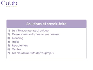 Solutions et savoir-faire
1)   Le VRM®, un concept unique
2)   Des réponses adaptées à vos besoins
3)   Branding
4)   Trafic
5)   Recrutement
6)   Ventes
7)   Les clés de réussite de vos projets
 