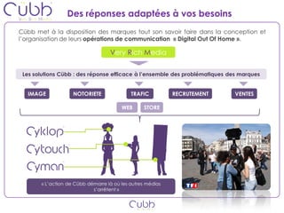 Des réponses adaptées à vos besoins
Cübb met à la disposition des marques tout son savoir faire dans la conception et
l’organisation de leurs opérations de communication « Digital Out Of Home ».

                                   Very Rich Media


 Les solutions Cübb : des réponse efficace à l’ensemble des problématiques des marques


   IMAGE            NOTORIETE               TRAFIC          RECRUTEMENT      VENTES

                                        WEB       STORE




       « L’action de Cübb démarre là où les autres médias
                            s’arrêtent »
 