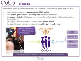Branding
Pour développer votre Image et/ou votre notoriété, Cübb vous propose les Cyklop™ :

-   Une action humaine : communication 100% mobile
-   Une action géolocalisée : mapping irisé de la déambulation
-   Un support digital : diffusion de tous vos contenus (spots pub, vidéo, présentation
    interactive…)
-   Un respect de votre charte : un outils 100% à votre effigie.
-   Un coaching sur mesure : une parfaite maîtrise de votre discours



                                                                                                  INDOOR
                                                                                                (Gare, Aéroport…)


                                                                                                OUTDOOR
                                                                                                (l’espace public)


                                                                                                  INSTORE
                                                                                                (intérieur magasin)


                                                                                                OUTSTORE
                                                                                                (zone chalandise)




               « Les ambassadeurs de vos marques à la rencontre de vos cibles en tous lieux »
 