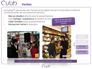 Ventes
Le Cyklop™, association de l’humain et du digital, devient l’incarnation vivante et
communicante de vos produits et services :
-    Mise en situation directe avec le produit/service
-    Faire Partager l’expérience du produit en live
-    Créer l’émotion avec le produit/service
-    Déclencher l’achat d’impulsion




                                                                                            INDOOR
                                                                                          (Gare, Aéroport…)


                                                                                          OUTDOOR
                                                                                          (l’espace public)


                                                                                            INSTORE
                                                                                          (intérieur magasin)


                                                                                          OUTSTORE
                                                                                          (zone chalandise)




                « Il n’y a pas mieux qu’un homme pour communiquer avec un autre homme »
 