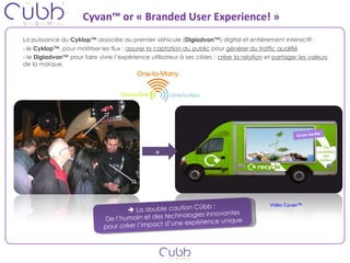 Cyvan™ or « Branded User Experience! » La puissance du  Cyklop™  associée au premier véhicule ( Digiadvan™ ) digital et entièrement interactif :  - le  Cyklop™ , pour maitriser les flux :  assurer la captation du public  pour  générer du traffic qualifié - le  Digiadvan™  pour faire vivre l’expérience utilisateur à ses cibles :  créer la relation  et  partager les valeurs  de la marque. Ecran tactile + La double caution Cübb :  De l’humain et des technologies innovantes pour créer l’impact d’une expérience unique Vidéo Cyvan™ 