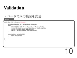 Validation コードで入力検証を記述 public class Todo implements  Validatable  { public static Validators VALIDATORS = new Validators(); static { VALIDATORS.add("text", new Required(), new MaxLength(10)); VALIDATORS.add("memo", new Required(), new MaxLength(100)); VALIDATORS.add("typeId", new Required()); VALIDATORS.add("limitDate", new DateFormat()); } public Validators getValidators() { return VALIDATORS; } ... } Model 