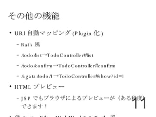 その他の機能 URI 自動マッピング (Plugin 化 )‏ Rails 風 /todo/list->TodoController#list /todo/confirm->TodoController#confirm /agata/todo/1->TodoController#show?id=1 HTML プレビュー JSP でもブラウザによるプレビューが（ある程度）できます！ ＠ ActionFilter WebWork2 & Rails 風 