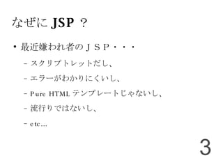なぜに JSP ？ 最近嫌われ者のＪＳＰ・・・ スクリプトレットだし、 エラーがわかりにくいし、 Pure HTML テンプレートじゃないし、 流行りではないし、 etc... 