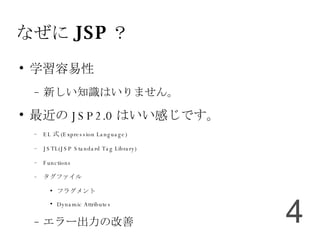 なぜに JSP ？ 学習容易性 新しい知識はいりません。 最近の JSP2.0 はいい感じです。 EL 式 (Expression Language)‏ JSTL(JSP Standard Tag Library)‏ Functions タグファイル フラグメント Dynamic Attributes エラー出力の改善 