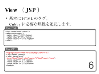 View （ JSP ） 基本は HTML のタグ。 Cubby に必要な属性を追記します。 <%@ taglib tagdir="/WEB-INF/cubby/tags" prefix="t" %> < t: input name=”userId”/> < t: select name=”typeId” items=”${todoTypes}” valueProperty=”id” labelProperty=”name” > <option value=”1”> 仕事 </option> <option value=”2”> 個人 </option> <option value=”3”> その他 </option> </t:select> Pure JSP <input name=”userId” value=””/> <select name=”typeId”> <option value=”1”> 仕事 </option> <option value=”2”> 個人 </option> <option value=”3”> その他 </option> </select> Pure HTML 