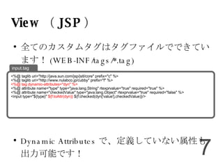 View （ JSP ） 全てのカスタムタグはタグファイルでできています！ (WEB-INF/tags/*.tag) Dynamic Attributes で、定義していない属性も出力可能です！ <%@ taglib uri="http://java.sun.com/jsp/jstl/core" prefix="c" %> <%@ taglib uri="http://www.nulabco.jp/cubby" prefix="f" %> <%@ tag dynamic-attributes="dyn" %> <%@ attribute name="type" type="java.lang.String" rtexprvalue="true" required="true" %> <%@ attribute name="checkedValue" type="java.lang.Object" rtexprvalue="true" required="false" %> <input type="${type}"  ${f:toAttr(dyn)}  ${f:checked(dyn['value'],checkedValue)}/> input.tag 