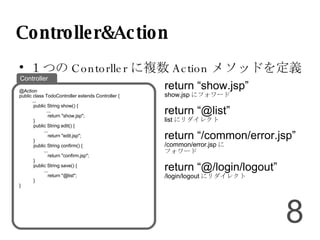 Controller&Action １つの Contorller に複数 Action メソッドを定義 return “show.jsp” show.jsp にフォワード return “@list” list にリダイレクト return “/common/error.jsp” /common/error.jsp に フォワード return “@/login/logout” /login/logout にリダイレクト @Action public class TodoController extends Controller { ... public String show() { ... return "show.jsp"; } public String edit() { ... return "edit.jsp"; } public String confirm() { ... return "confirm.jsp"; } public String save() { ... return "@list"; } } Controller 