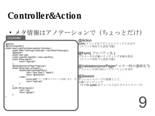 Controller&Action メタ情報はアノテーションで（ちょっとだけ） @Action public メソッドをアクションメソッドとみなす （メソッド単位でも設定可能） @Form( プロパティ名 )‏ パラメータの自動バインディング対象を指定 （メソッド単位でも設定可能） @Validation(errorPage=" エラー時の遷移先 ")‏ アクションの実行前にバリデーションを実行 @Session セッションスコープの変数として、 自動バインディング （その他 public なフィールドはリクエストスコープ） @Action @Form("loginDto")‏ public class LoginController extends Controller { public static TodoLogic todoLogic = new MockTodoLogic(); @Session public User user; public LoginDto loginDto = new LoginDto(); public String login() { return "login.jsp"; } @Validation(errorPage="login.jsp")‏ public String login_process() { if(todoLogic.login(loginDto)) { user = new User(1, "agata"); return "@/todo/list"; } else { errors.add(" ユーザ ID かパスワードが違います。 "); return "login.jsp"; } } public String logout() { user = null; return "@login"; } } Controller 