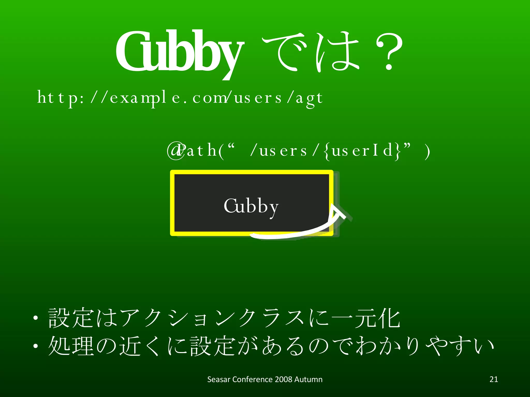 Cubby では？ Cubby http://example.com/users/agt ・設定はアクションクラスに一元化 ・処理の近くに設定があるのでわかりやすい @Path(“/users/{userId}”) Seasar Conference 2008 Autumn 