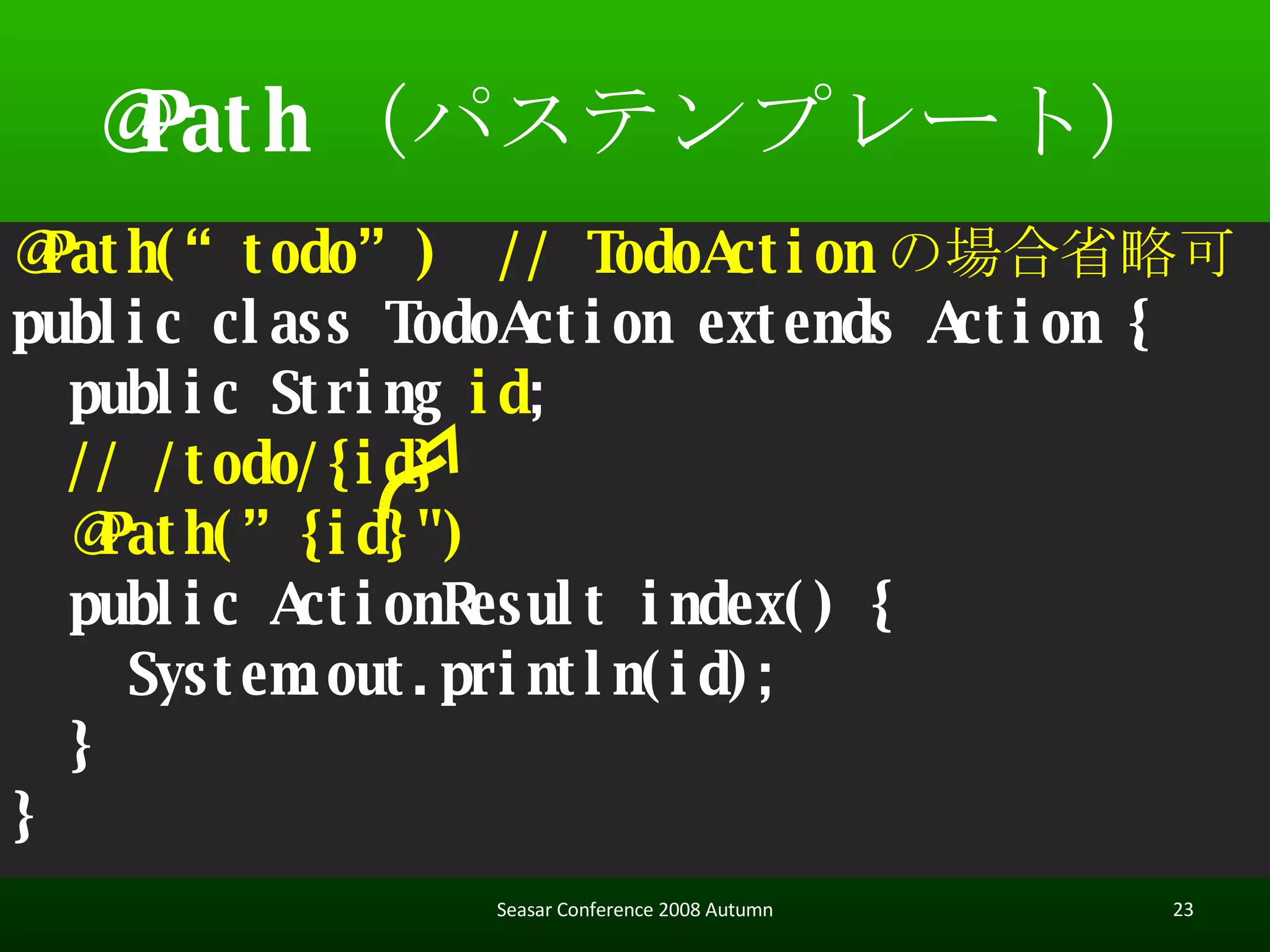 @Path （パステンプレート） @Path(“todo”)  // TodoAction の場合省略可 public class TodoAction extends Action { public String  id ; // /todo/{id} @Path(”{id}") public ActionResult index() { System.out.println(id); } } Seasar Conference 2008 Autumn 