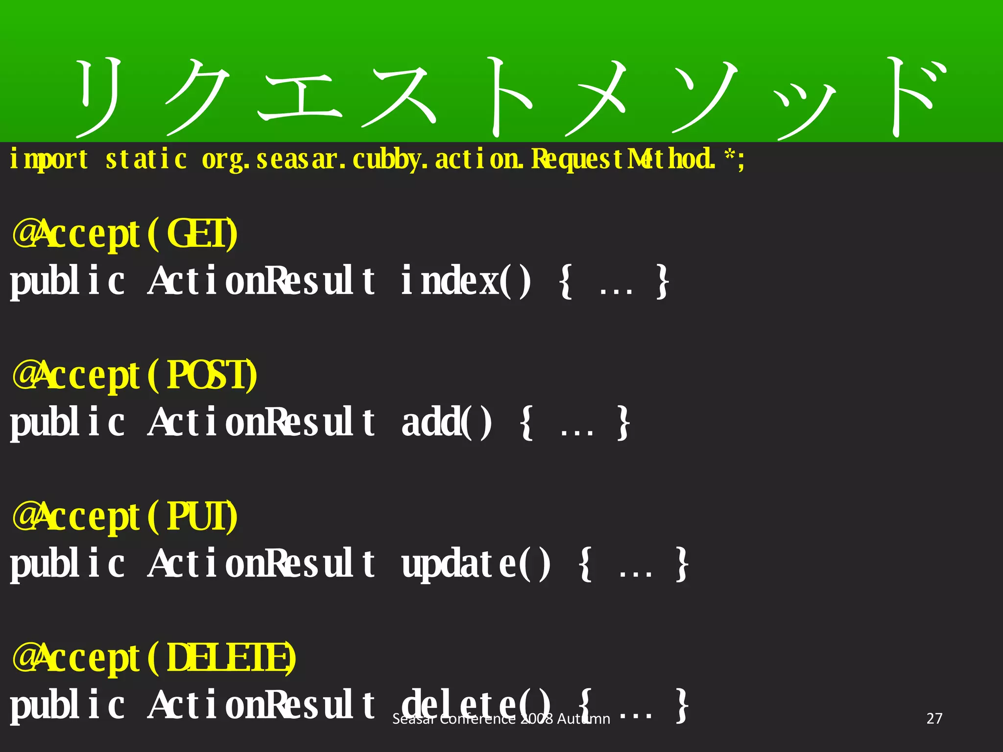 リクエストメソッド import static org.seasar.cubby.action.RequestMethod.*; @Accept(GET) public ActionResult index() { … } @Accept(POST) public ActionResult add() { … } @Accept(PUT) public ActionResult update() { … } @Accept(DELETE) public ActionResult delete() { … } Seasar Conference 2008 Autumn 