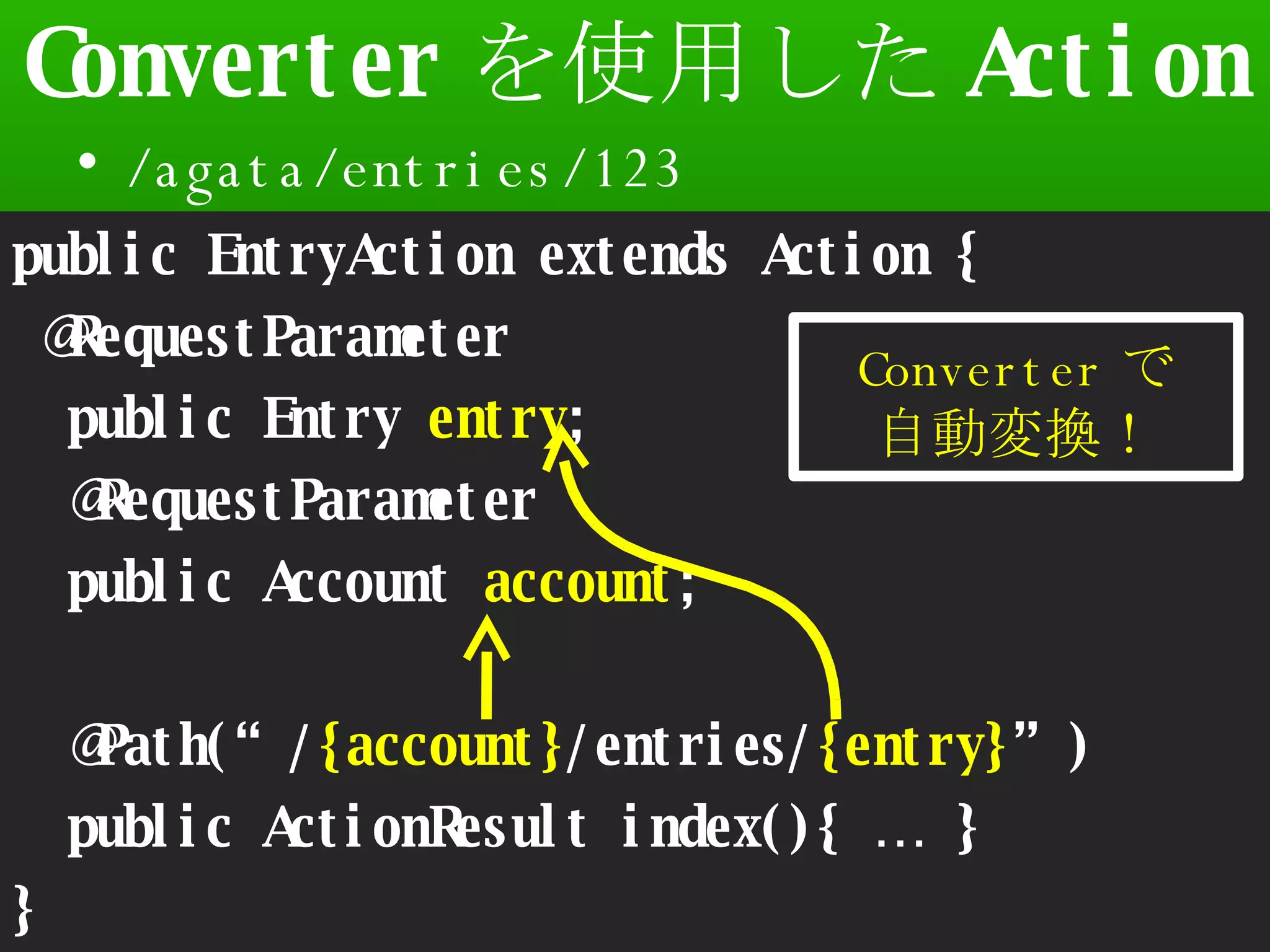 Converter を使用した Action /agata/entries/123 Seasar Conference 2008 Autumn public EntryAction extends Action { @RequestParameter public Entry  entry ; @RequestParameter public Account  account ; @Path(“/ {account} /entries/ {entry} ”) public ActionResult index(){ … } } Converter で 自動変換！ 
