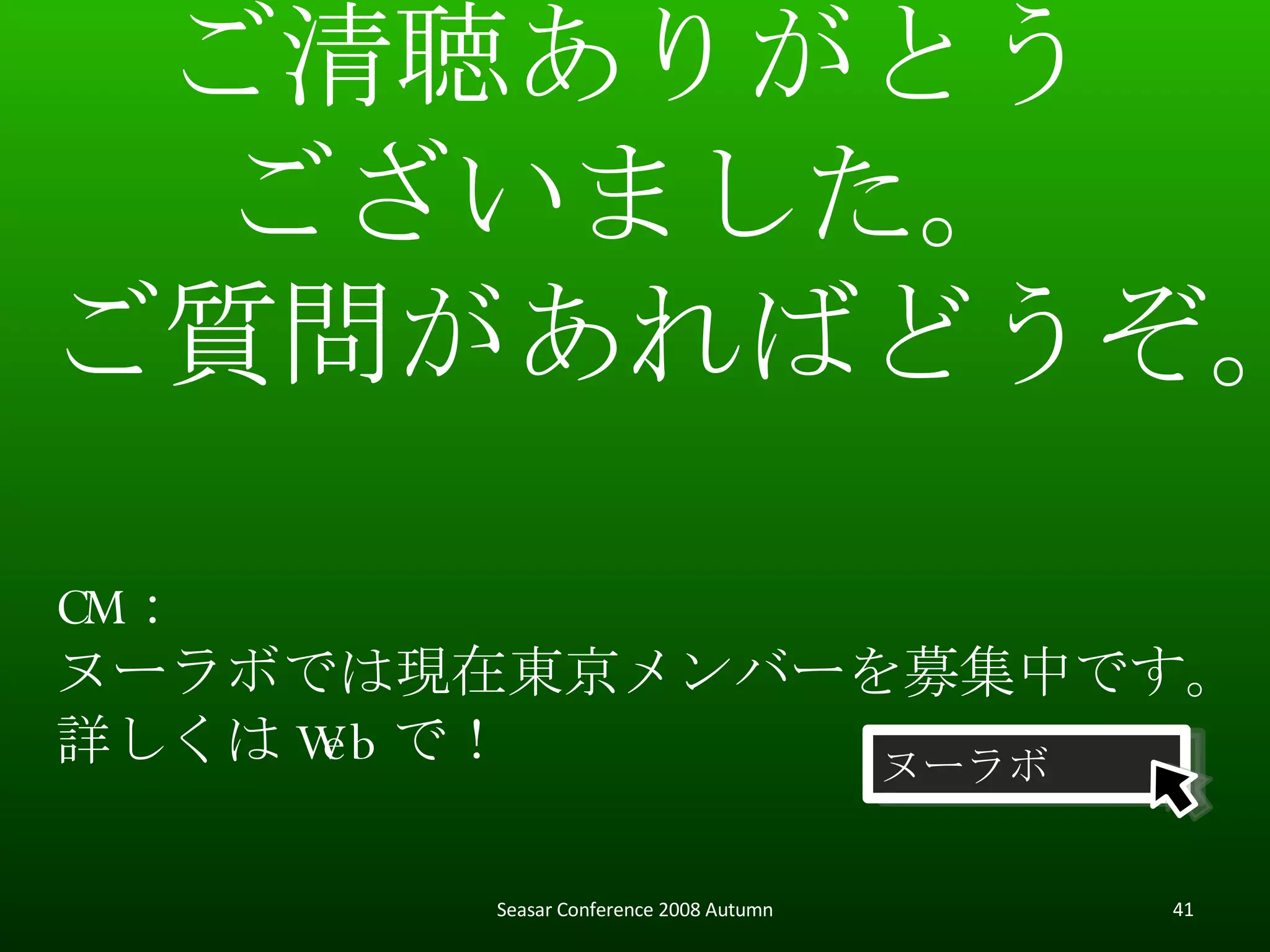 ご清聴ありがとう ございました。 ご質問があればどうぞ。 CM ： ヌーラボでは現在東京メンバーを募集中です。 詳しくは Web で！ ヌーラボ Seasar Conference 2008 Autumn 