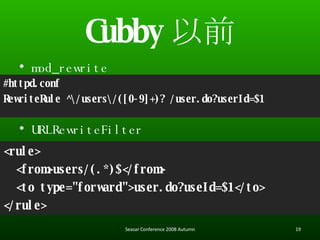 Cubby ǰ #httpd.conf RewriteRule ^\/users\/([0-9]+)? /user.do?userId=$1 mod_rewrite URLRewriteFilter <rule> <from>users/(.*)$</from> <to type=&quot;forward&quot;>user.do?useId=$1</to> </rule> Seasar Conference 2008 Autumn 